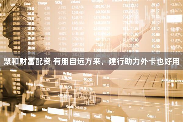 聚和财富配资 有朋自远方来，建行助力外卡也好用