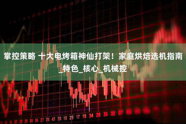 掌控策略 十大电烤箱神仙打架！家庭烘焙选机指南_特色_核心_机械控