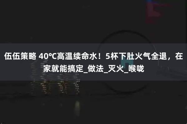 伍伍策略 40℃高温续命水！5杯下肚火气全退，在家就能搞定_做法_灭火_喉咙