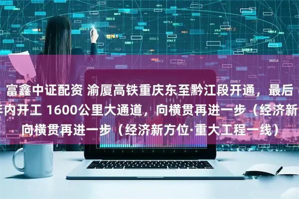 富鑫中证配资 渝厦高铁重庆东至黔江段开通，最后段长沙至赣州有望年内开工 1600公里大通道，向横贯再进一步（经济新方位·重大工程一线）