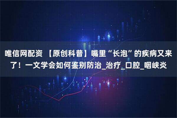 唯信网配资 【原创科普】嘴里“长泡”的疾病又来了！一文学会如何鉴别防治_治疗_口腔_咽峡炎