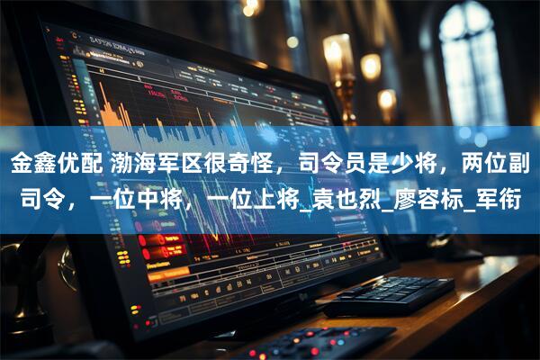 金鑫优配 渤海军区很奇怪，司令员是少将，两位副司令，一位中将，一位上将_袁也烈_廖容标_军衔