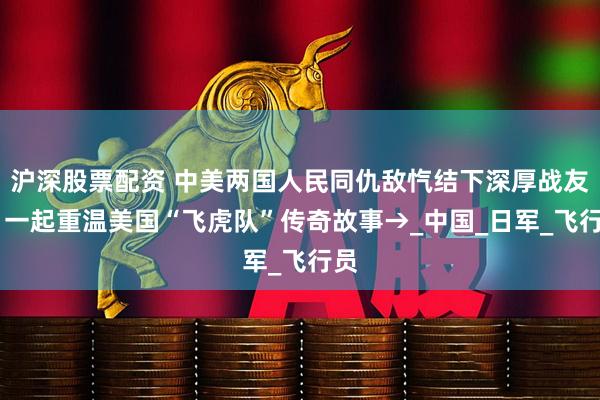 沪深股票配资 中美两国人民同仇敌忾结下深厚战友情 一起重温美国“飞虎队”传奇故事→_中国_日军_飞行员
