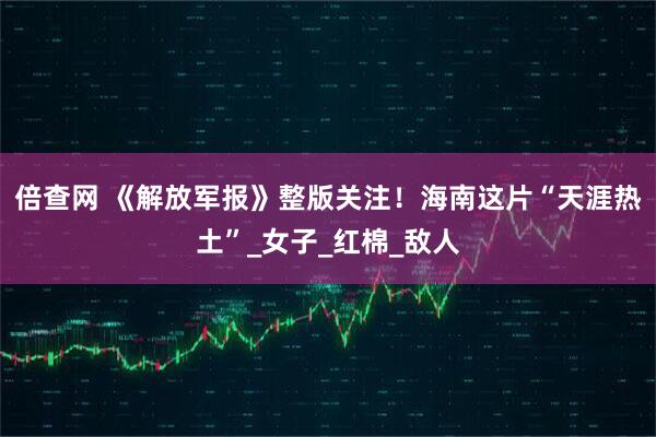 倍查网 《解放军报》整版关注！海南这片“天涯热土”_女子_红棉_敌人