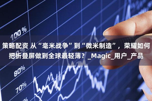 策略配资 从“毫米战争”到“微米制造”，荣耀如何把折叠屏做到全球最轻薄？_Magic_用户_产品