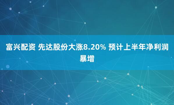 富兴配资 先达股份大涨8.20% 预计上半年净利润暴增