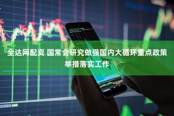 全达网配资 国常会研究做强国内大循环重点政策举措落实工作
