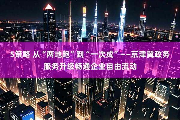 5策略 从“两地跑”到“一次成”——京津冀政务服务升级畅通企业自由流动