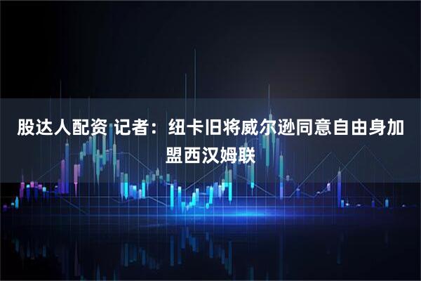 股达人配资 记者：纽卡旧将威尔逊同意自由身加盟西汉姆联
