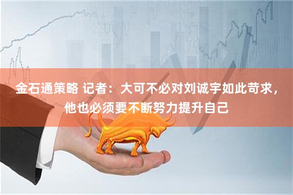 金石通策略 记者：大可不必对刘诚宇如此苛求，他也必须要不断努力提升自己