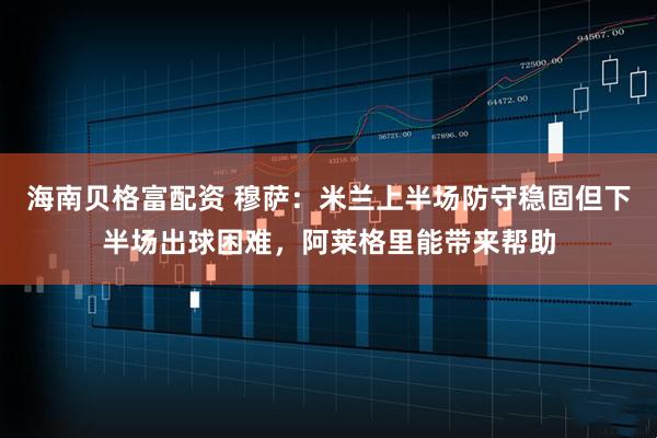 海南贝格富配资 穆萨：米兰上半场防守稳固但下半场出球困难，阿莱格里能带来帮助