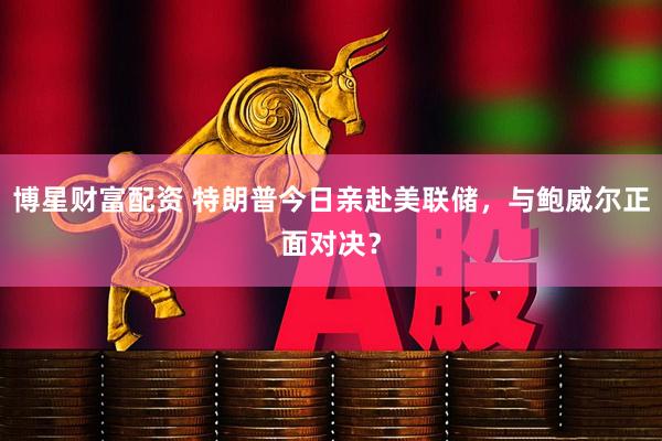 博星财富配资 特朗普今日亲赴美联储，与鲍威尔正面对决？