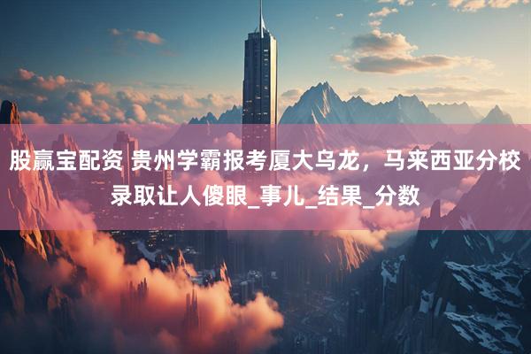股赢宝配资 贵州学霸报考厦大乌龙，马来西亚分校录取让人傻眼_事儿_结果_分数