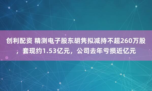 创利配资 精测电子股东胡隽拟减持不超260万股，套现约1.53亿元，公司去年亏损近亿元