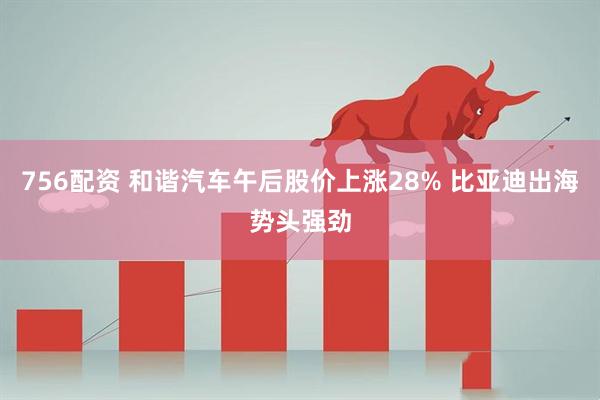 756配资 和谐汽车午后股价上涨28% 比亚迪出海势头强劲