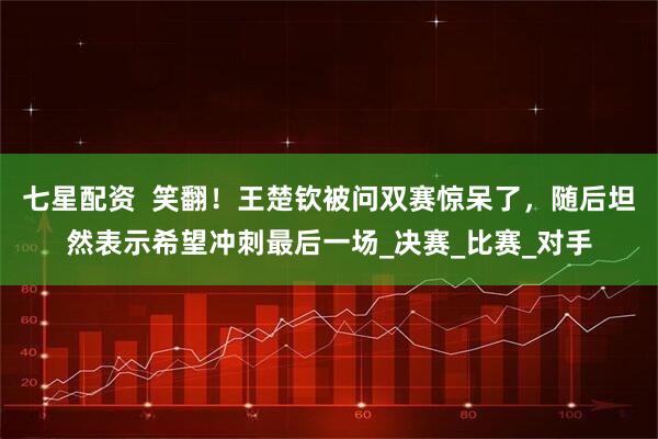 七星配资  笑翻！王楚钦被问双赛惊呆了，随后坦然表示希望冲刺最后一场_决赛_比赛_对手