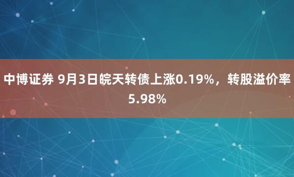 中博证券 9月3日皖天转债上涨0.19%，转股溢价率5.98%
