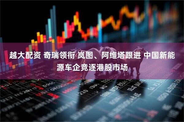 越大配资 奇瑞领衔 岚图、阿维塔跟进 中国新能源车企竞逐港股市场