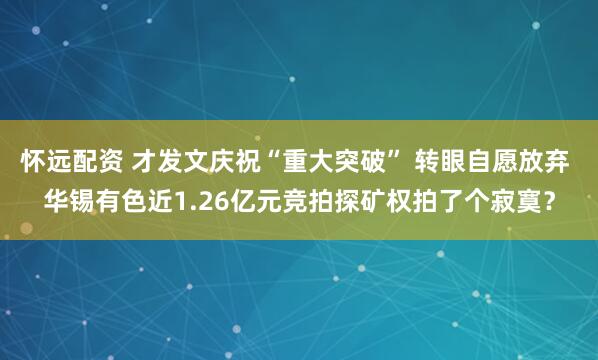 怀远配资 才发文庆祝“重大突破” 转眼自愿放弃 华锡有色近1.26亿元竞拍探矿权拍了个寂寞？