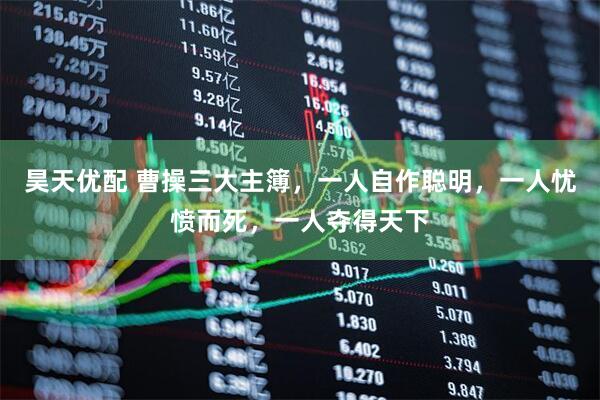 昊天优配 曹操三大主簿，一人自作聪明，一人忧愤而死，一人夺得天下