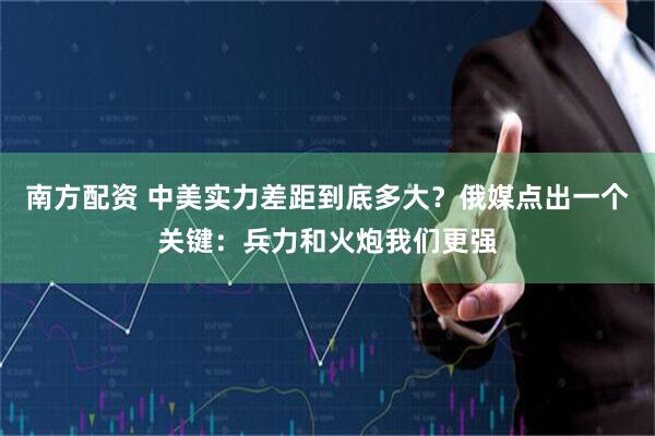 南方配资 中美实力差距到底多大？俄媒点出一个关键：兵力和火炮我们更强