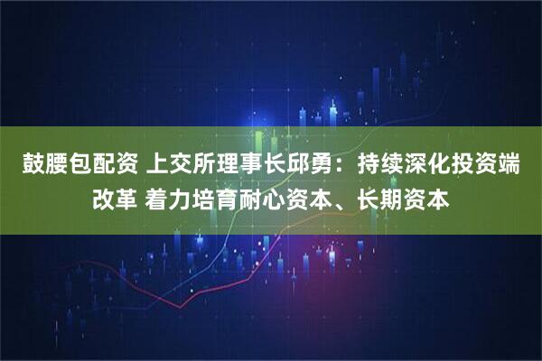 鼓腰包配资 上交所理事长邱勇：持续深化投资端改革 着力培育耐心资本、长期资本