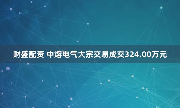 财盛配资 中熔电气大宗交易成交324.00万元