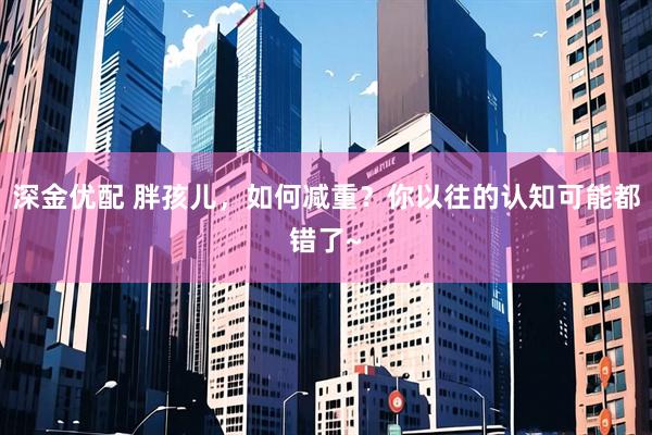 深金优配 胖孩儿，如何减重？你以往的认知可能都错了~