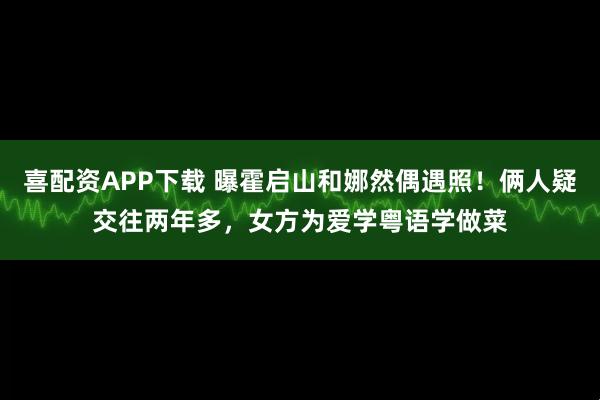 喜配资APP下载 曝霍启山和娜然偶遇照！俩人疑交往两年多，女方为爱学粤语学做菜