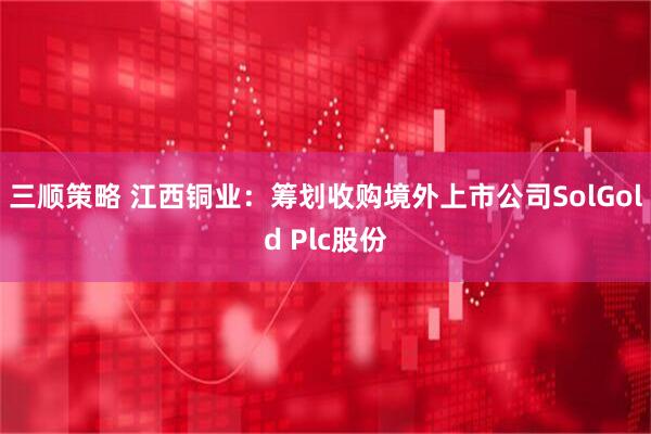 三顺策略 江西铜业：筹划收购境外上市公司SolGold Plc股份
