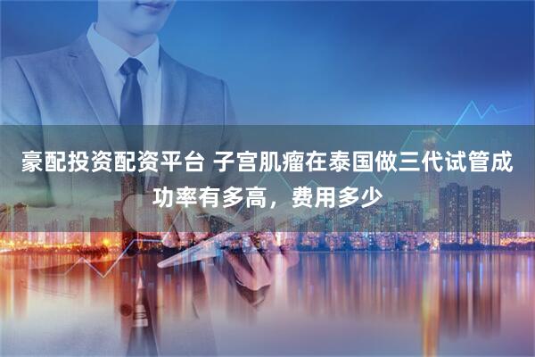 豪配投资配资平台 子宫肌瘤在泰国做三代试管成功率有多高，费用多少