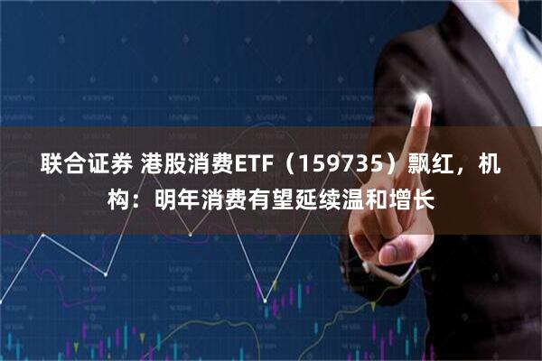 联合证券 港股消费ETF（159735）飘红，机构：明年消费有望延续温和增长