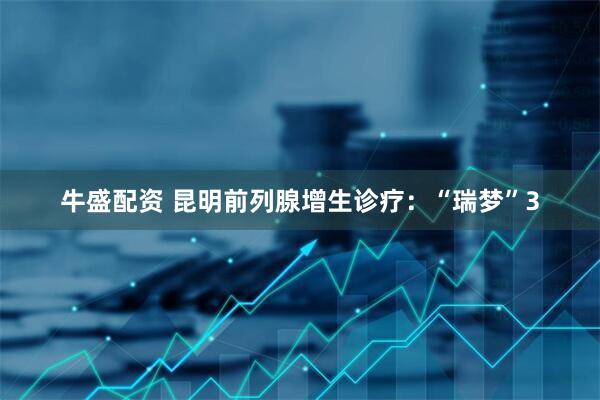 牛盛配资 昆明前列腺增生诊疗：“瑞梦”3