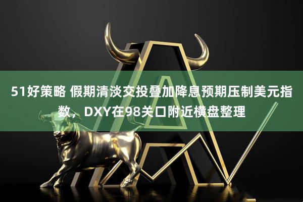 51好策略 假期清淡交投叠加降息预期压制美元指数，DXY在98关口附近横盘整理