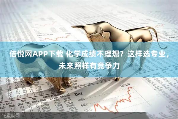 倍悦网APP下载 化学成绩不理想？这样选专业，未来照样有竞争力