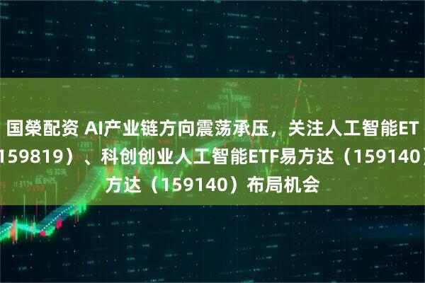 国榮配资 AI产业链方向震荡承压，关注人工智能ETF易方达（159819）、科创创业人工智能ETF易方达（159140）布局机会