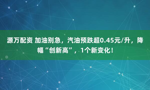 源万配资 加油别急，汽油预跌超0.45元/升，降幅“创新高”，1个新变化！