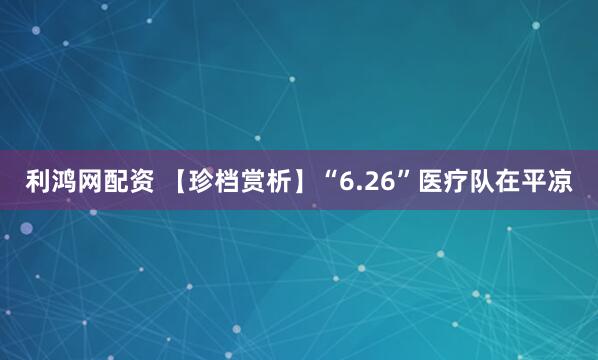 利鸿网配资 【珍档赏析】“6.26”医疗队在平凉